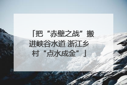 把“赤壁之战”搬进峡谷水道 浙江乡村“点水成金”