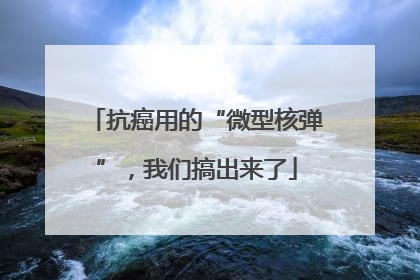 抗癌用的“微型核弹”，我们搞出来了