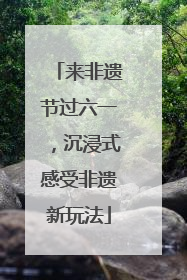 来非遗节过六一，沉浸式感受非遗新玩法