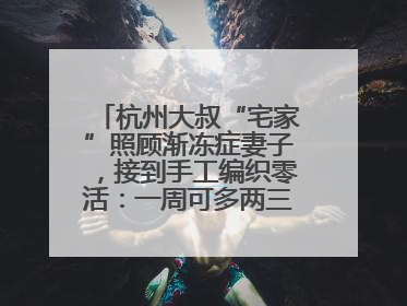 杭州大叔“宅家”照顾渐冻症妻子，接到手工编织零活：一周可多两三百元收入
