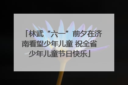 林武“六一”前夕在济南看望少年儿童 祝全省少年儿童节日快乐