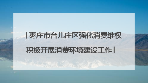 枣庄市台儿庄区强化消费维权 积极开展消费环境建设工作
