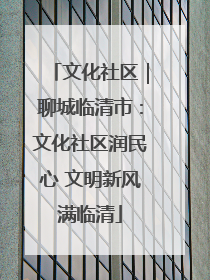 文化社区｜聊城临清市：文化社区润民心 文明新风满临清