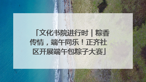 文化书院进行时｜粽香传情，端午同乐！正齐社区开展端午包粽子大赛