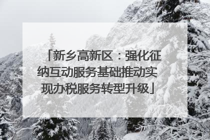 新乡高新区：强化征纳互动服务基础推动实现办税服务转型升级