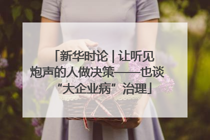 新华时论 | 让听见炮声的人做决策——也谈“大企业病”治理