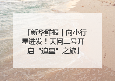 新华鲜报｜向小行星进发！天问二号开启“追星”之旅
