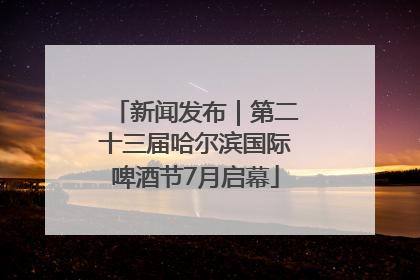 新闻发布｜第二十三届哈尔滨国际啤酒节7月启幕