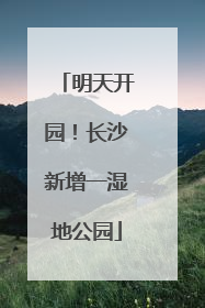 明天开园！长沙新增一湿地公园