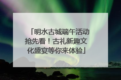 明水古城端午活动抢先看！古礼新趣文化盛宴等你来体验