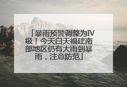 暴雨预警调整为Ⅳ级！今天白天福建南部地区仍有大雨到暴雨，注意防范