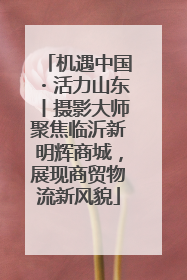 机遇中国・活力山东丨摄影大师聚焦临沂新明辉商城，展现商贸物流新风貌