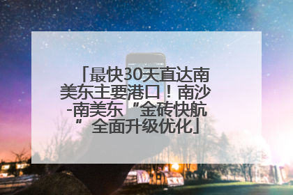 最快30天直达南美东主要港口！南沙-南美东“金砖快航”全面升级优化