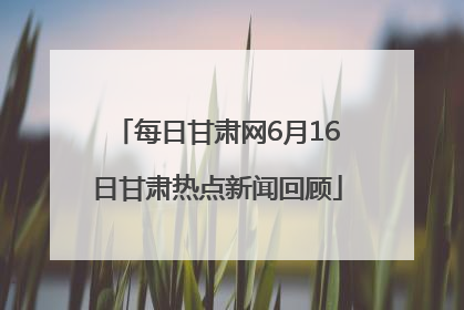 每日甘肃网6月16日甘肃热点新闻回顾