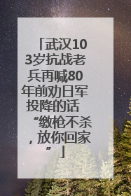 武汉103岁抗战老兵再喊80年前劝日军投降的话 “缴枪不杀，放你回家”