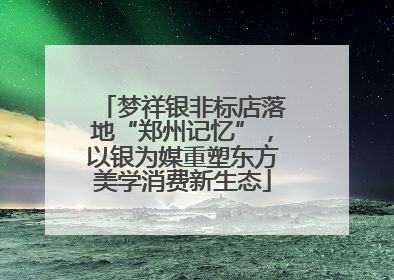 梦祥银非标店落地“郑州记忆”，以银为媒重塑东方美学消费新生态