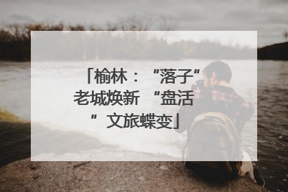 榆林：“落子”老城焕新 “盘活”文旅蝶变