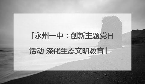 永州一中：创新主题党日活动 深化生态文明教育