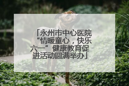 永州市中心医院“情暖童心，快乐六一”健康教育促进活动圆满举办