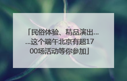 民俗体验、精品演出……这个端午北京有超1700场活动等你参加