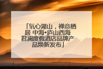 氧心湖山，禅意栖居 中海•庐山西海君澜度假酒店品牌产品焕新发布