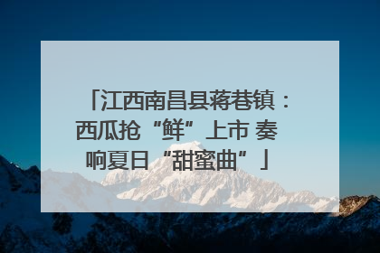 江西南昌县蒋巷镇：西瓜抢“鲜”上市 奏响夏日“甜蜜曲”