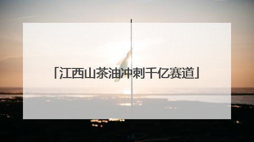 江西山茶油冲刺千亿赛道
