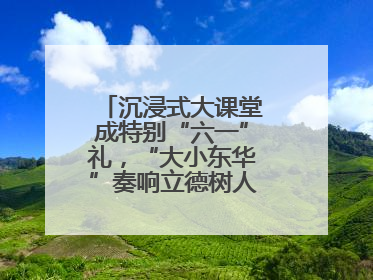 沉浸式大课堂成特别“六一”礼，“大小东华”奏响立德树人“协奏曲”