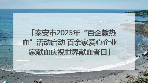泰安市2025年“百企献热血”活动启动 百余家爱心企业家献血庆祝世界献血者日