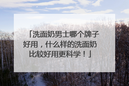 洗面奶男士哪个牌子好用，什么样的洗面奶比较好用更科学！