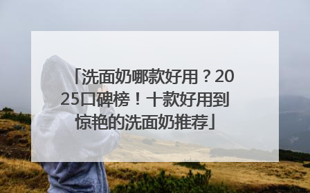 洗面奶哪款好用？2025口碑榜！十款好用到惊艳的洗面奶推荐