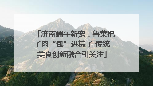 济南端午新宠：鲁菜把子肉“包”进粽子 传统美食创新融合引关注