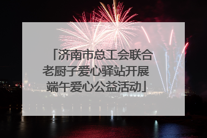 济南市总工会联合老厨子爱心驿站开展端午爱心公益活动