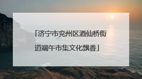 济宁市兖州区酒仙桥街道端午市集文化飘香
