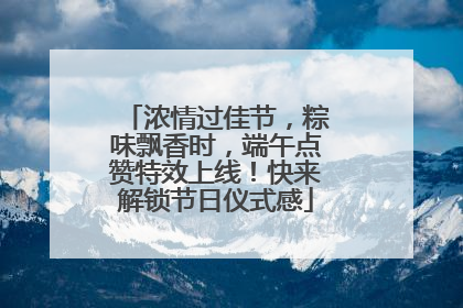 浓情过佳节，粽味飘香时，端午点赞特效上线！快来解锁节日仪式感