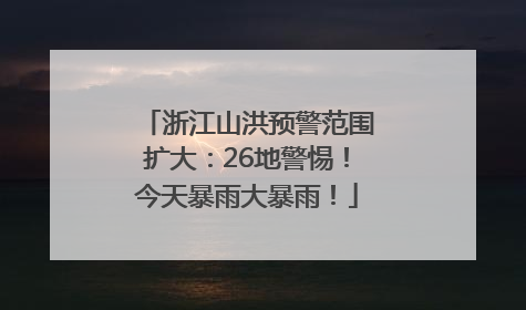 浙江山洪预警范围扩大：26地警惕！今天暴雨大暴雨！