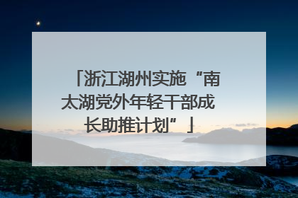 浙江湖州实施“南太湖党外年轻干部成长助推计划”