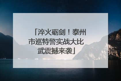 淬火砺剑！泰州市巡特警实战大比武震撼来袭