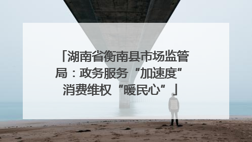 湖南省衡南县市场监管局：政务服务“加速度” 消费维权“暖民心”