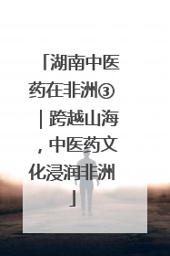 湖南中医药在非洲③｜跨越山海，中医药文化浸润非洲