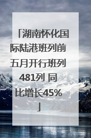 湖南怀化国际陆港班列前五月开行班列481列 同比增长45%