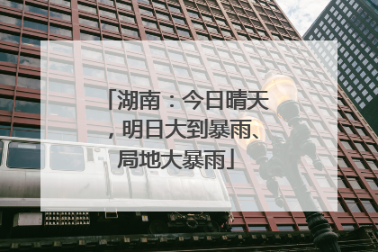 湖南：今日晴天，明日大到暴雨、局地大暴雨