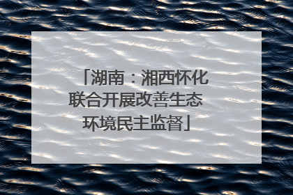 湖南：湘西怀化联合开展改善生态环境民主监督