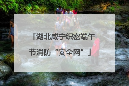 湖北咸宁织密端午节消防“安全网”