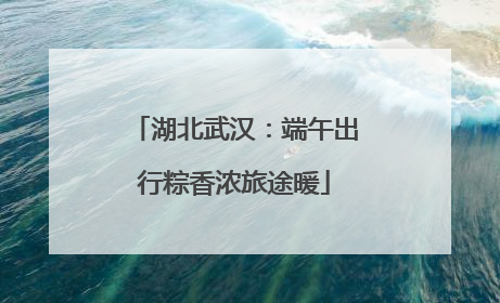 湖北武汉：端午出行粽香浓旅途暖