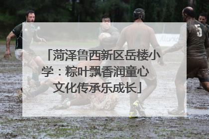 菏泽鲁西新区岳楼小学：粽叶飘香润童心 文化传承乐成长