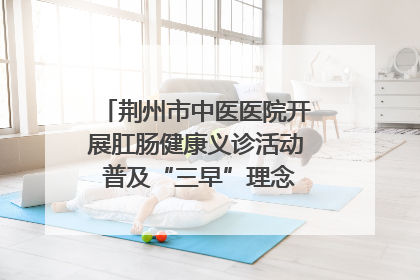 荆州市中医医院开展肛肠健康义诊活动 普及“三早”理念 传递健康生活