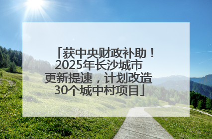 获中央财政补助！2025年长沙城市更新提速，计划改造30个城中村项目