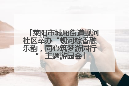 莱阳市城厢街道蚬河社区举办“蚬河粽香融乐韵，同心筑梦游园行” 主题游园会