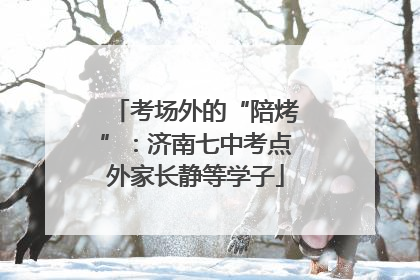 考场外的“陪烤”：济南七中考点外家长静等学子